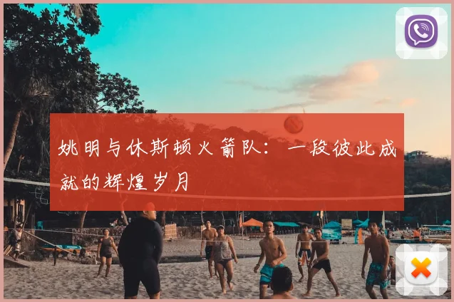 姚明与休斯顿火箭队：一段彼此成就的辉煌岁月