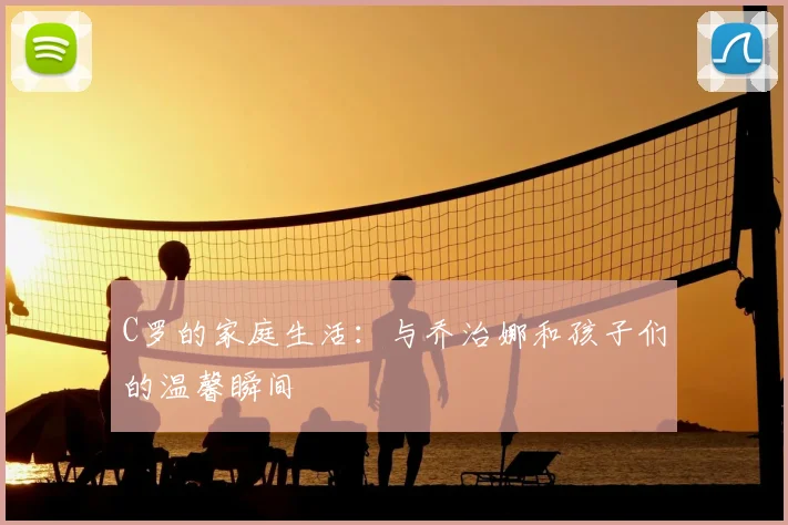 C罗的家庭生活：与乔治娜和孩子们的温馨瞬间