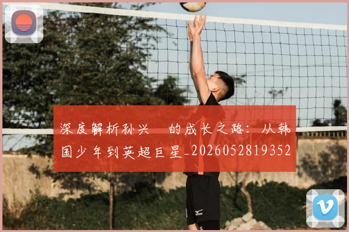深度解析孙兴慜的成长之路：从韩国少年到英超巨星_20260528193521