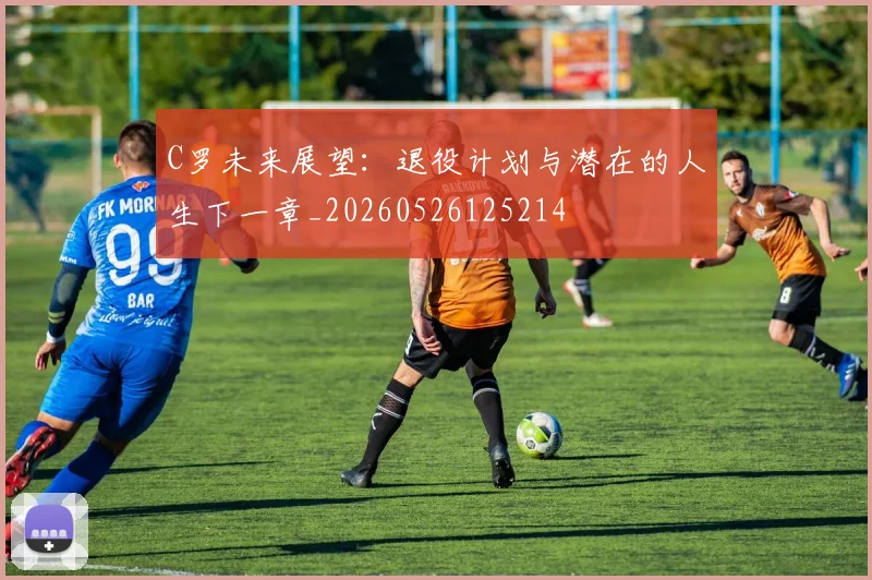C罗未来展望：退役计划与潜在的人生下一章_20260526125214