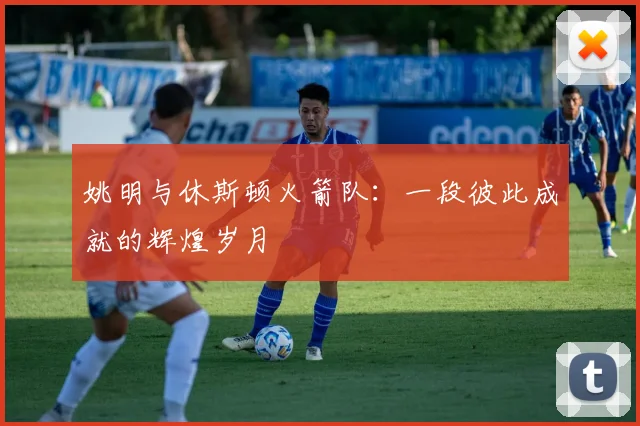 姚明与休斯顿火箭队：一段彼此成就的辉煌岁月