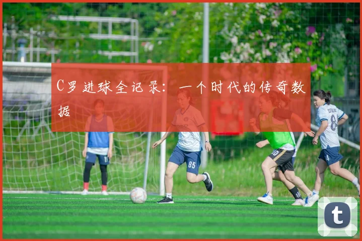 C罗进球全记录：一个时代的传奇数据