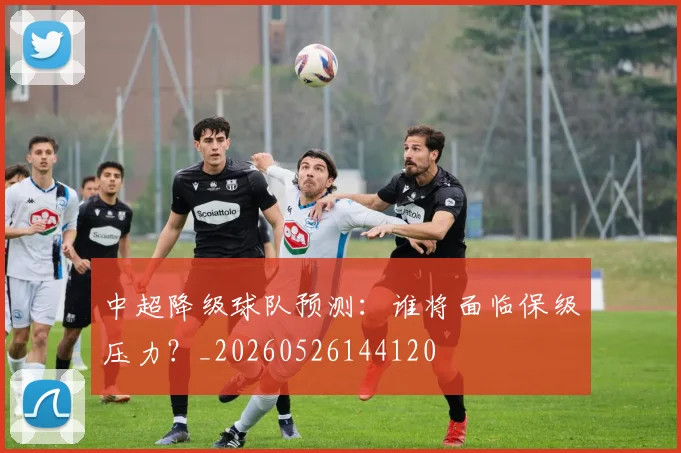 中超降级球队预测：谁将面临保级压力？_20260526144120