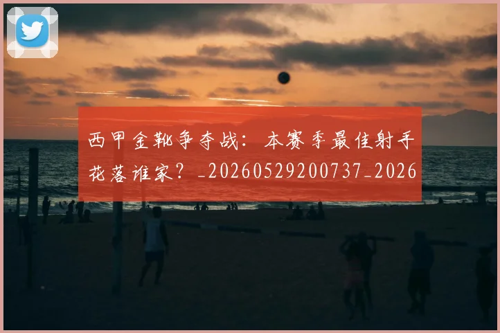 西甲金靴争夺战：本赛季最佳射手花落谁家？_20260529200737_20260703181938