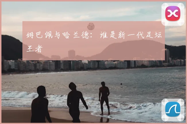 姆巴佩与哈兰德：谁是新一代足坛王者