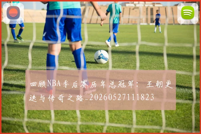 回顾NBA季后赛历年总冠军：王朝更迭与传奇之路_20260527111823