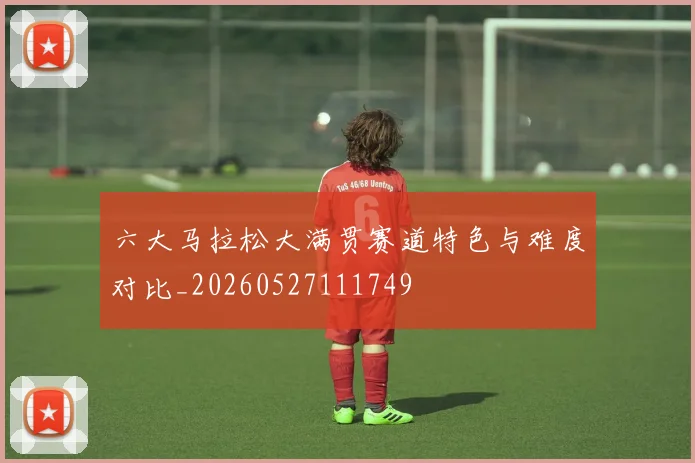 六大马拉松大满贯赛道特色与难度对比_20260527111749