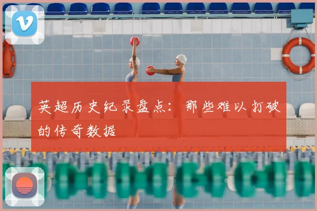 英超历史纪录盘点：那些难以打破的传奇数据