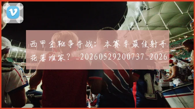 西甲金靴争夺战:本赛季最佳射手花落谁家?_20260529200737_20260703181938