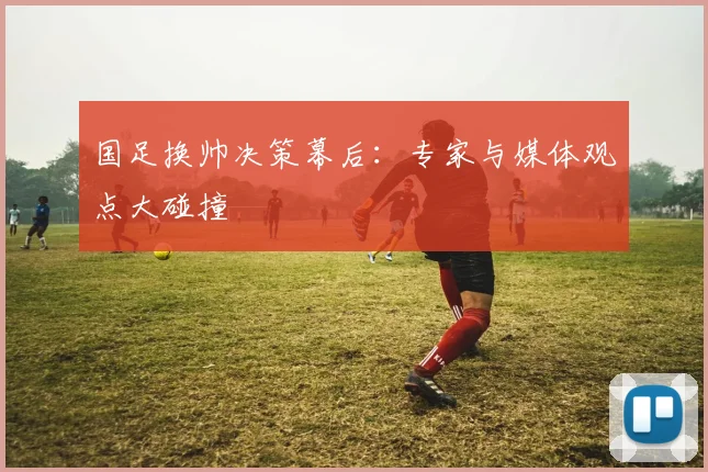 国足换帅决策幕后：专家与媒体观点大碰撞