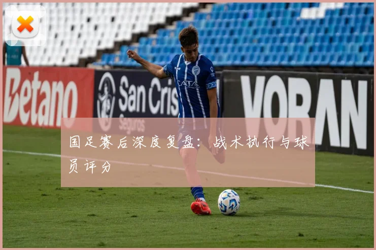 国足赛后深度复盘:战术执行与球员评分