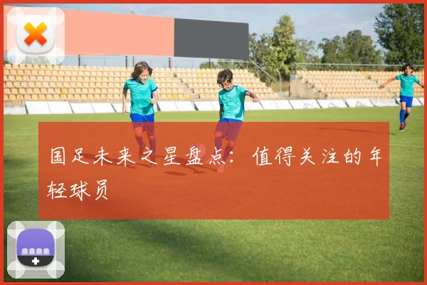 国足未来之星盘点：值得关注的年轻球员