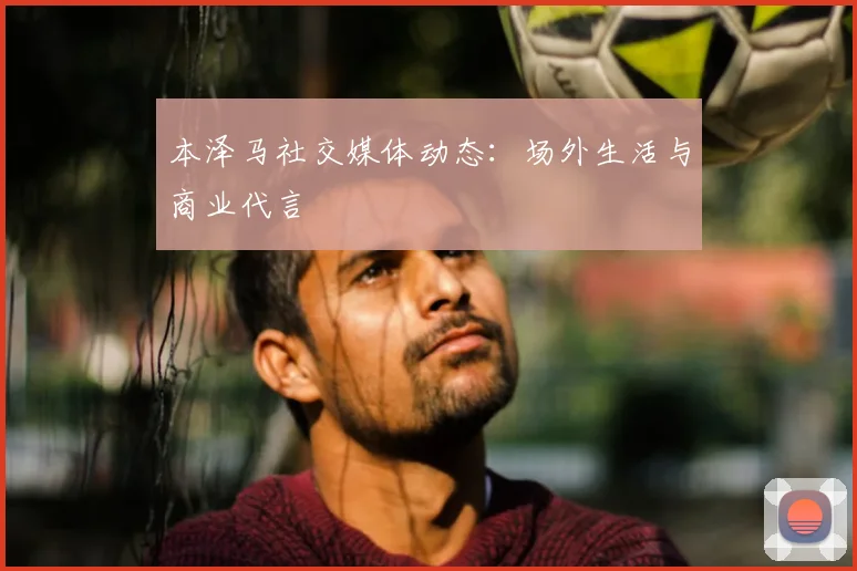 本泽马社交媒体动态：场外生活与商业代言