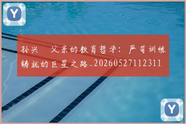 孙兴慜父亲的教育哲学：严苛训练铸就的巨星之路_20260527112311