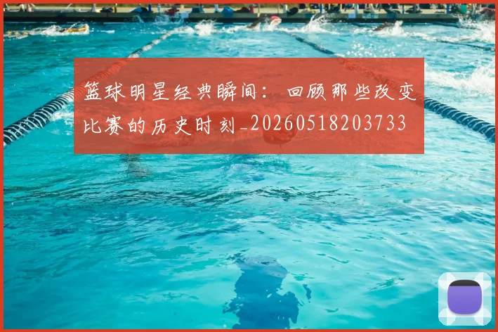 篮球明星经典瞬间：回顾那些改变比赛的历史时刻_20260518203733