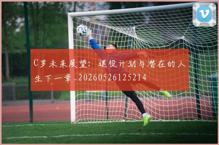 C罗未来展望：退役计划与潜在的人生下一章_20260526125214