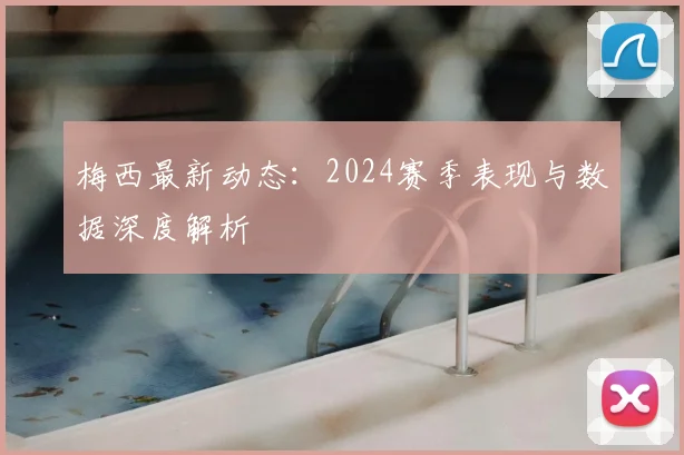 梅西最新动态：2024赛季表现与数据深度解析